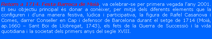 Cuadro de texto: Retorn a 1714. Festa Barroca de Moi�, va celebrar-se per primera vegada l�any 2001. El seu objectiu principal �s donar a con�ixer, per mitj� dels diferents elements que la configuren i d�una manera festiva, l�dica i participativa, la figura de Rafel Casanova i Comes, darrer Conseller en Cap i defensor de Barcelona durant el setge de 1714 (Moi�, ap.1660 � Sant Boi de Llobregat, 1743), els fets de la Guerra de Successi� i la vida quotidiana i la societat dels primers anys del segle XVIII.