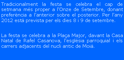 Cuadro de texto: Tradicionalment la festa se celebra el cap de setmana m�s proper a l�Onze de Setembre, donant prefer�ncia a l�anterior sobre el posterior. Per l�any 2011 est� prevista per els dies 10 i 11 de setembre (dissabte 10 tot el dia i diumenge 11 fins a migdia)La festa se celebra a la Pla�a Major, davant la Casa Natal de Rafel Casanova, l�esgl�sia parroquial i els carrers adjacents del nucli antic de Moi�.