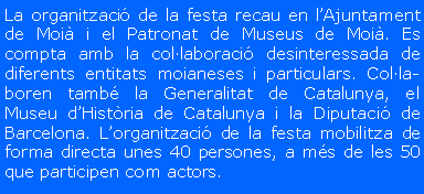 Cuadro de texto: La organitzaci� de la festa recau en l�Ajuntament de Moi� i el Patronat de Museus de Moi�. Es compta amb la col�laboraci� desinteressada de diferents entitats moianeses i particulars. Col�la-boren tamb� la Generalitat de Catalunya, el Museu d�Hist�ria de Catalunya i la Diputaci� de Barcelona. L�organitzaci� de la festa mobilitza de forma directa unes 40 persones, a m�s de les 50 que participen com actors.