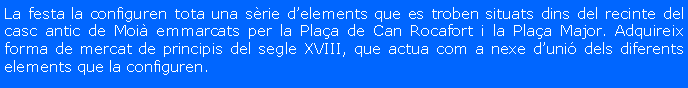 Cuadro de texto: La festa la configuren tota una s�rie d�elements que es troben situats dins del recinte del casc antic de Moi� emmarcats per la Pla�a de Can Rocafort i la Pla�a Major. Adquireix forma de mercat de principis del segle XVIII, que actua com a nexe d�uni� dels diferents elements que la configuren.
